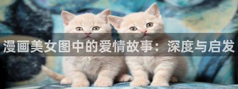 腐漫画app旧版：漫画美女图中的爱情故事：深度与启发