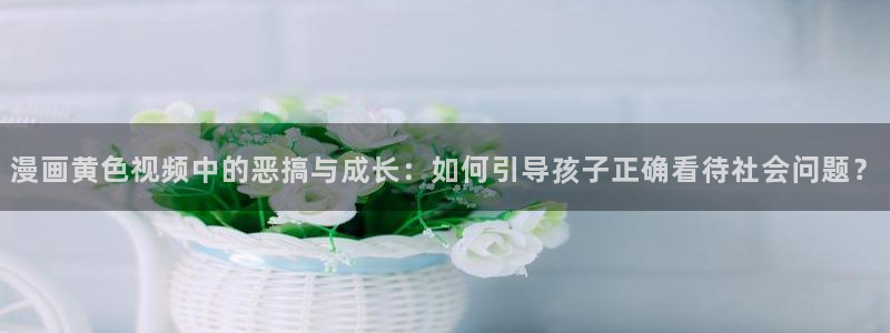 腐漫免费阅读：漫画黄色视频中的恶搞与成长：如何引导孩子正确看待社会问题？